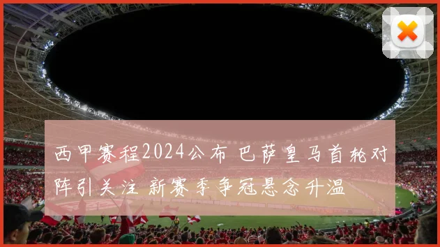 西甲赛程2024公布 巴萨皇马首轮对阵引关注 新赛季争冠悬念升温