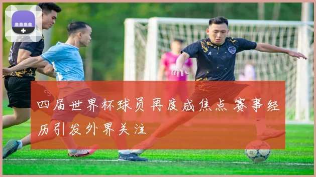 四届世界杯球员再度成焦点 赛事经历引发外界关注