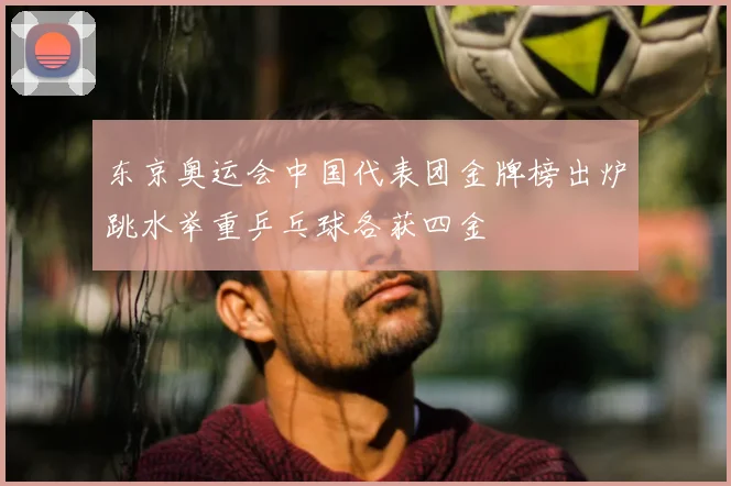 东京奥运会中国代表团金牌榜出炉跳水举重乒乓球各获四金