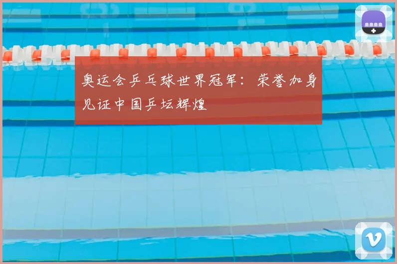 奥运会乒乓球世界冠军：荣誉加身见证中国乒坛辉煌