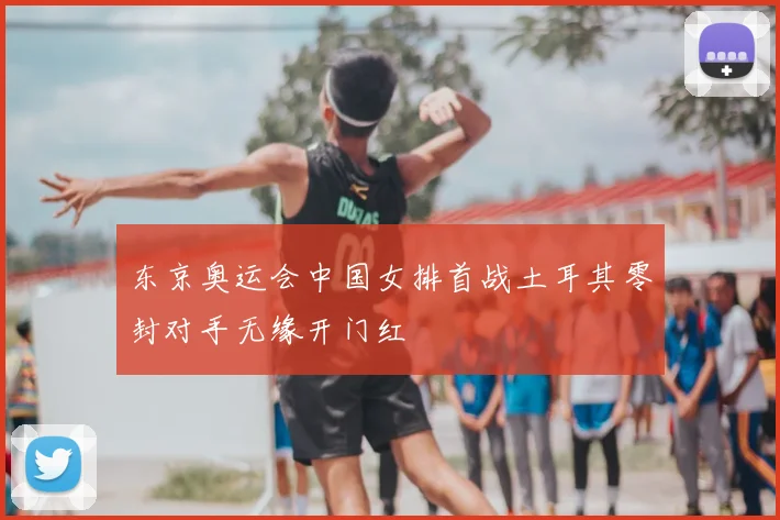 东京奥运会中国女排首战土耳其零封对手无缘开门红