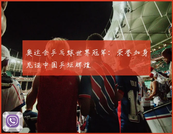奥运会乒乓球世界冠军：荣誉加身见证中国乒坛辉煌