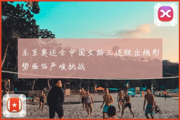 东京奥运会中国女排三连败出线形势面临严峻挑战