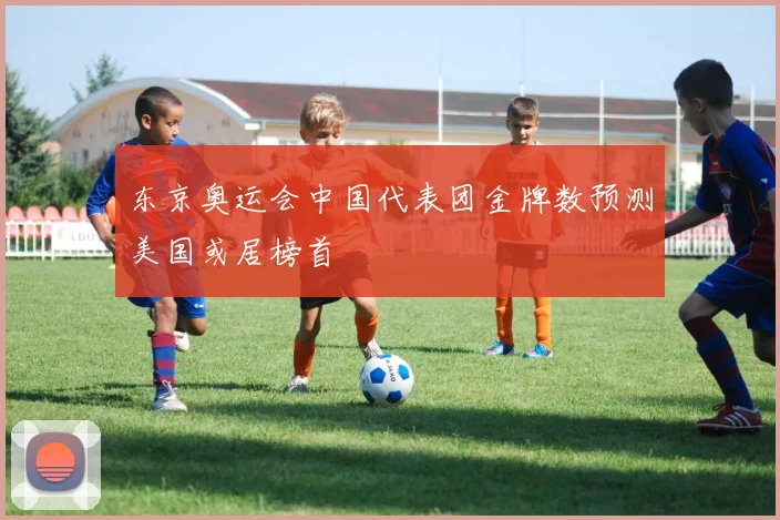 东京奥运会中国代表团金牌数预测美国或居榜首
