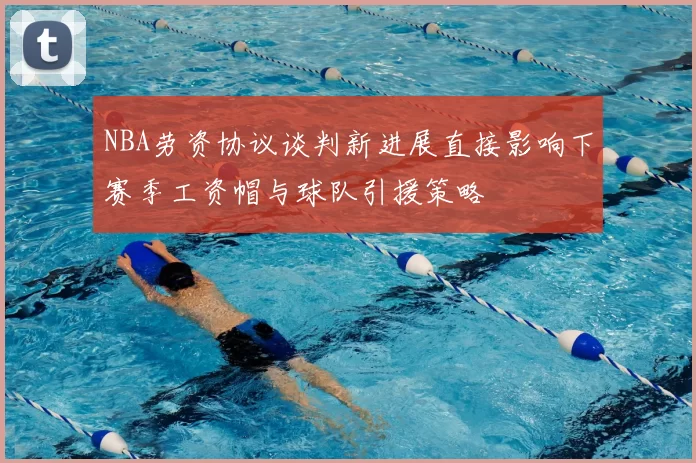 NBA劳资协议谈判新进展直接影响下赛季工资帽与球队引援策略