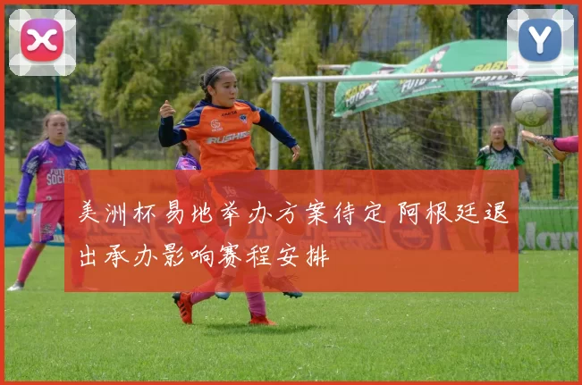 美洲杯易地举办方案待定 阿根廷退出承办影响赛程安排