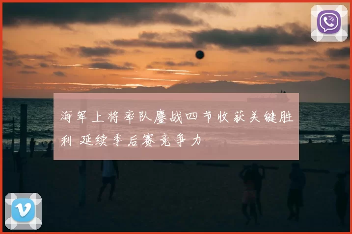 海军上将率队鏖战四节收获关键胜利 延续季后赛竞争力