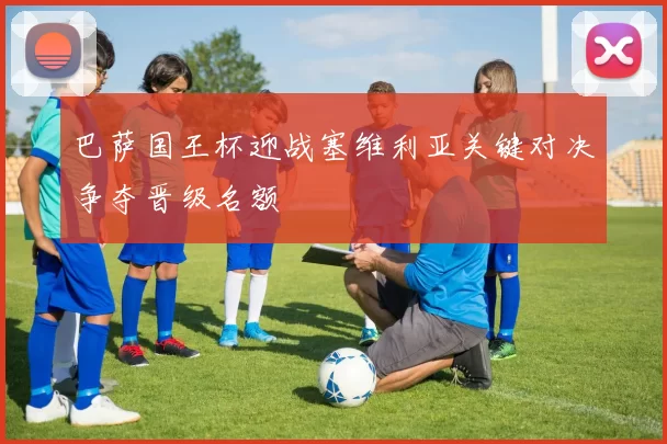 巴萨国王杯迎战塞维利亚关键对决争夺晋级名额