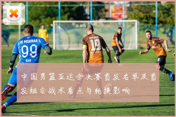 中国男篮亚运会决赛首发名单及首发组合战术看点与轮换影响