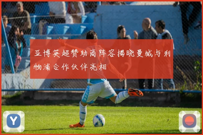 亚博英超赞助商阵容揭晓曼城与利物浦合作伙伴亮相