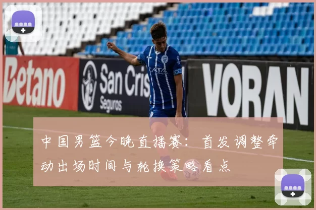 中国男篮今晚直播赛：首发调整牵动出场时间与轮换策略看点