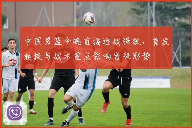 中国男篮今晚直播迎战强敌，首发轮换与战术重点影响晋级形势