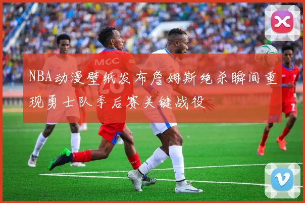 NBA动漫壁纸发布詹姆斯绝杀瞬间重现勇士队季后赛关键战役