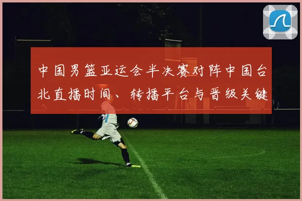中国男篮亚运会半决赛对阵中国台北直播时间、转播平台与晋级关键看点