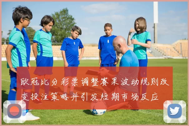 欧冠比分彩票调整赛果波动规则改变投注策略并引发短期市场反应