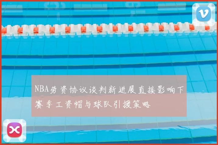 NBA劳资协议谈判新进展直接影响下赛季工资帽与球队引援策略