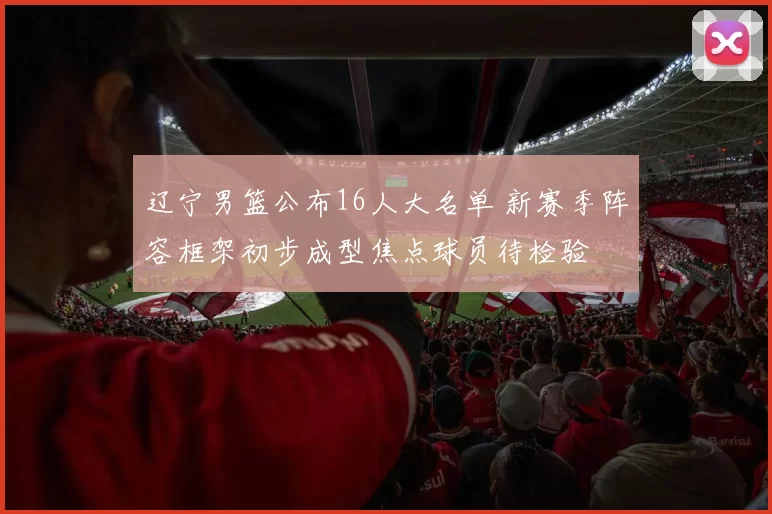 辽宁男篮公布16人大名单 新赛季阵容框架初步成型焦点球员待检验