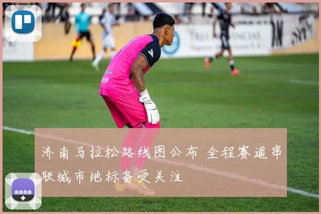 济南马拉松路线图公布 全程赛道串联城市地标备受关注