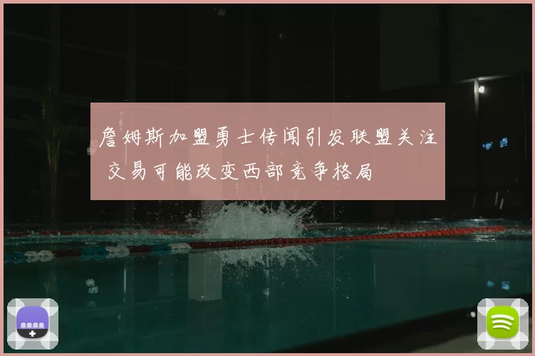 詹姆斯加盟勇士传闻引发联盟关注 交易可能改变西部竞争格局