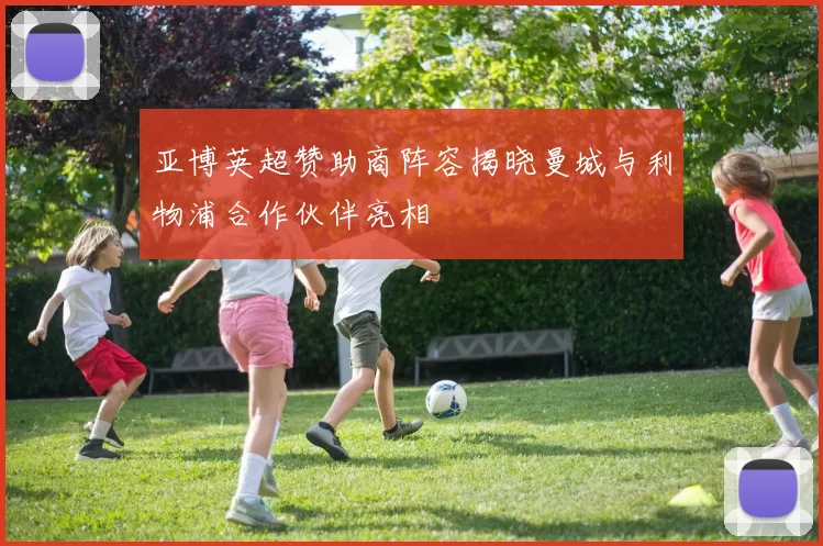 亚博英超赞助商阵容揭晓曼城与利物浦合作伙伴亮相