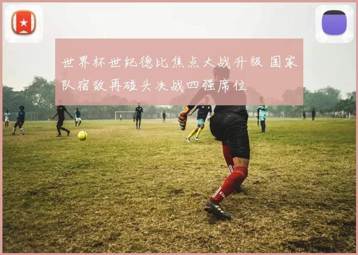 世界杯世纪德比焦点大战升级 国家队宿敌再碰头决战四强席位