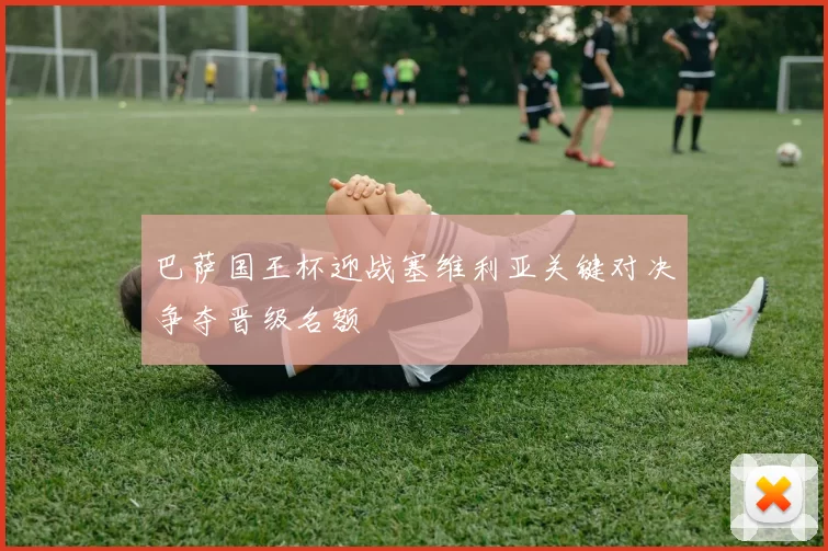 巴萨国王杯迎战塞维利亚关键对决争夺晋级名额