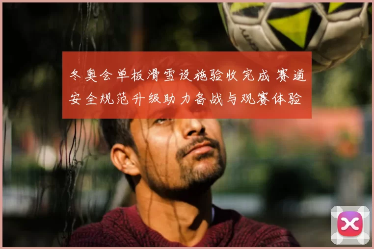 冬奥会单板滑雪设施验收完成 赛道安全规范升级助力备战与观赛体验