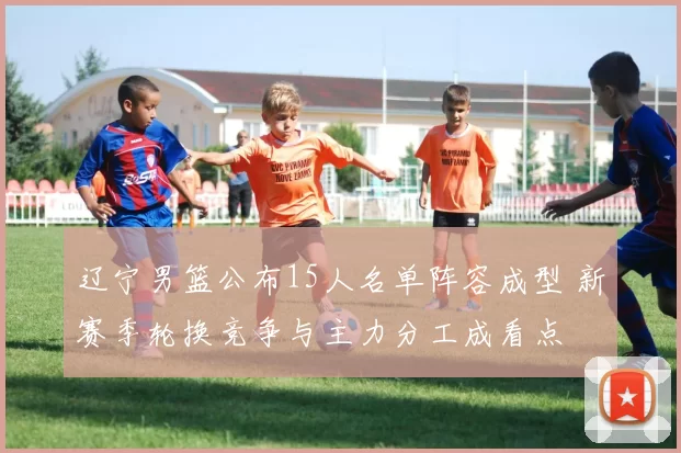 辽宁男篮公布15人名单阵容成型 新赛季轮换竞争与主力分工成看点