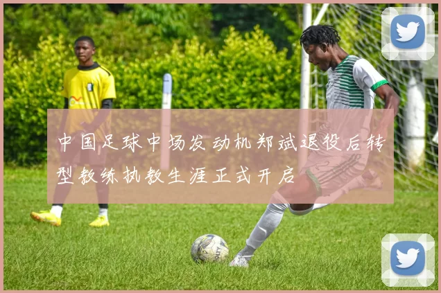 中国足球中场发动机郑斌退役后转型教练执教生涯正式开启