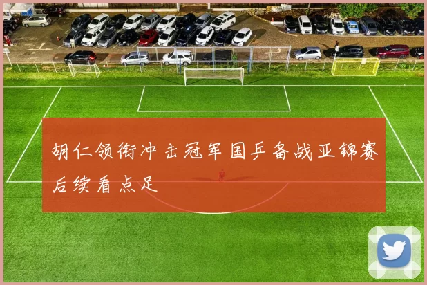 胡仁领衔冲击冠军国乒备战亚锦赛后续看点足