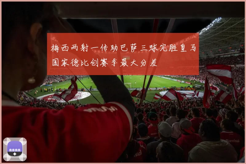 梅西两射一传助巴萨三球完胜皇马国家德比创赛季最大分差