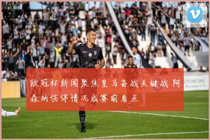 欧冠杯新闻聚焦皇马备战关键战 阿森纳伤停情况成赛前看点