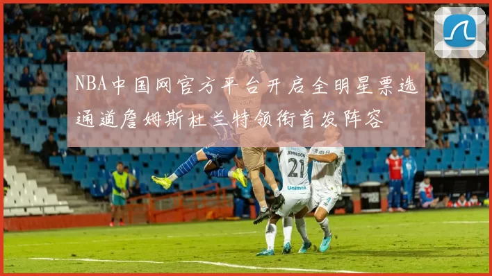 NBA中国网官方平台开启全明星票选通道詹姆斯杜兰特领衔首发阵容