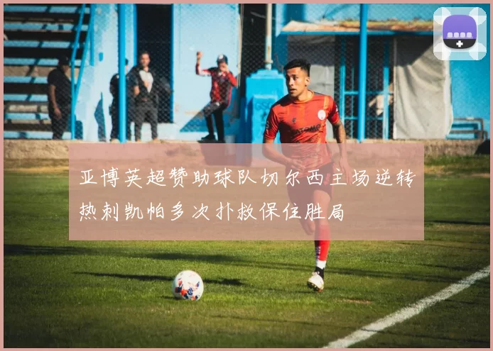 亚博英超赞助球队切尔西主场逆转热刺凯帕多次扑救保住胜局