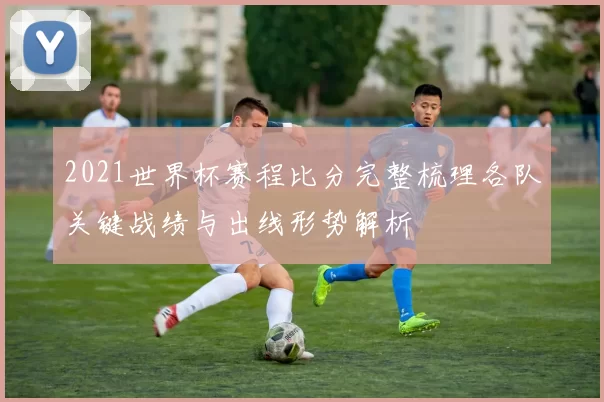 2021世界杯赛程比分完整梳理各队关键战绩与出线形势解析