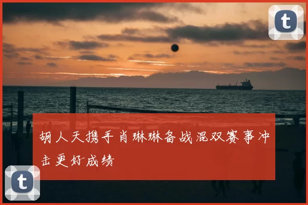 胡人天携手肖琳琳备战混双赛事冲击更好成绩