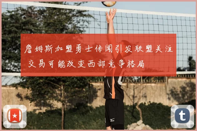 詹姆斯加盟勇士传闻引发联盟关注 交易可能改变西部竞争格局