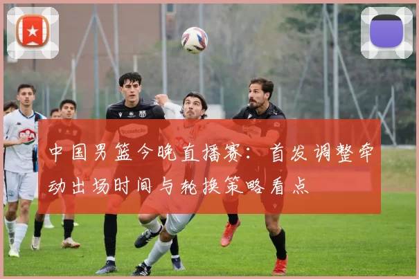 中国男篮今晚直播赛：首发调整牵动出场时间与轮换策略看点